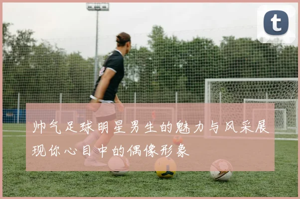 帅气足球明星男生的魅力与风采展现你心目中的偶像形象