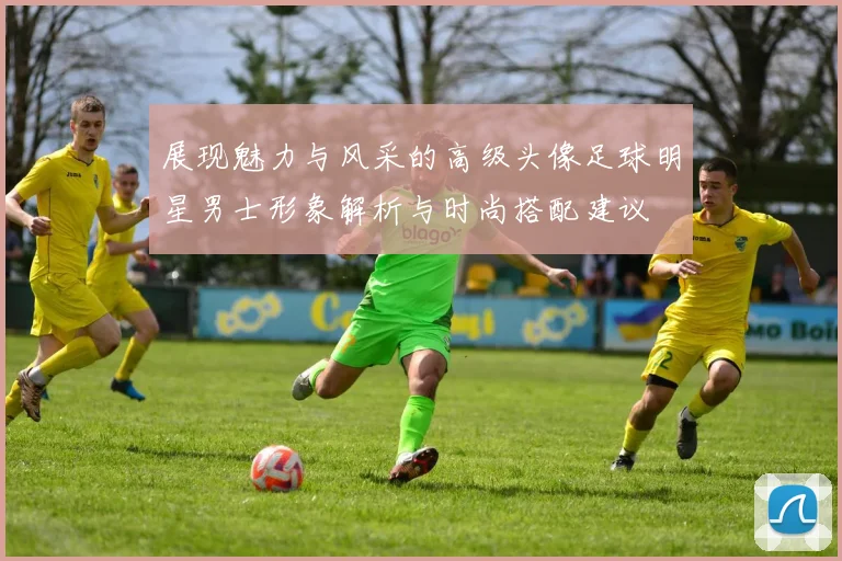 展现魅力与风采的高级头像足球明星男士形象解析与时尚搭配建议