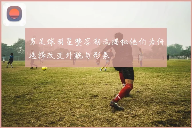 男足球明星整容潮流揭秘他们为何选择改变外貌与形象