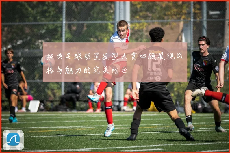 经典足球明星发型大赏回顾展现风格与魅力的完美结合