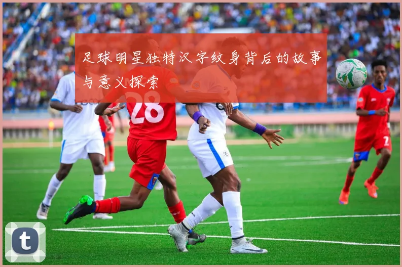 足球明星独特汉字纹身背后的故事与意义探索