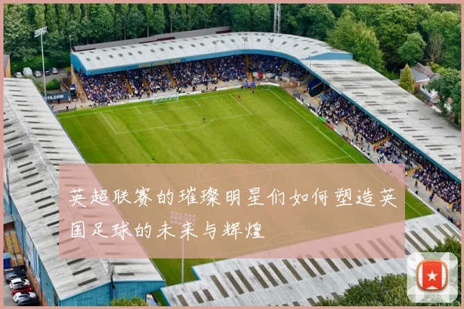 英超联赛的璀璨明星们如何塑造英国足球的未来与辉煌