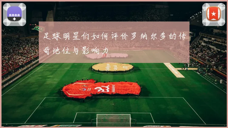 足球明星们如何评价罗纳尔多的传奇地位与影响力