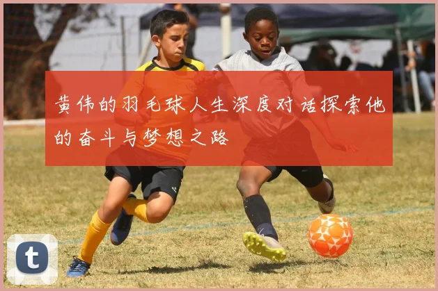 黄伟的羽毛球人生深度对话探索他的奋斗与梦想之路