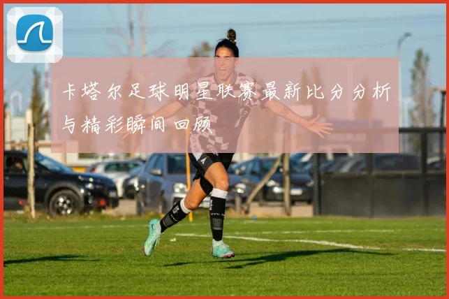 卡塔尔足球明星联赛最新比分分析与精彩瞬间回顾
