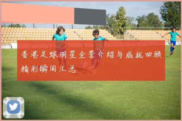 香港足球明星全景介绍与成就回顾精彩瞬间汇总