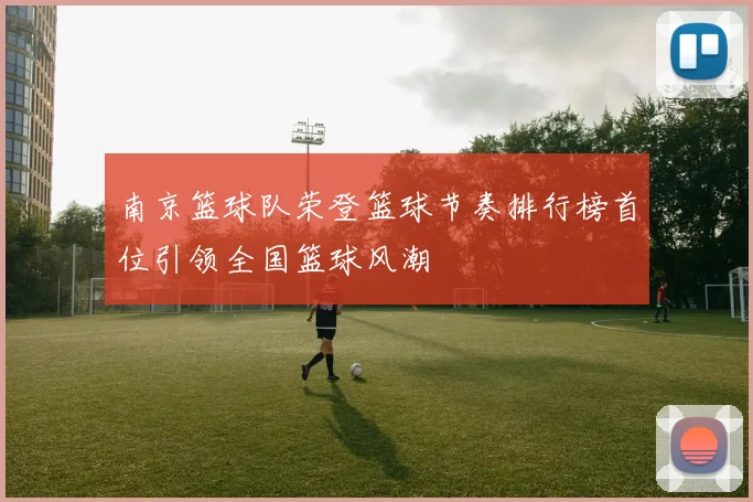 南京篮球队荣登篮球节奏排行榜首位引领全国篮球风潮
