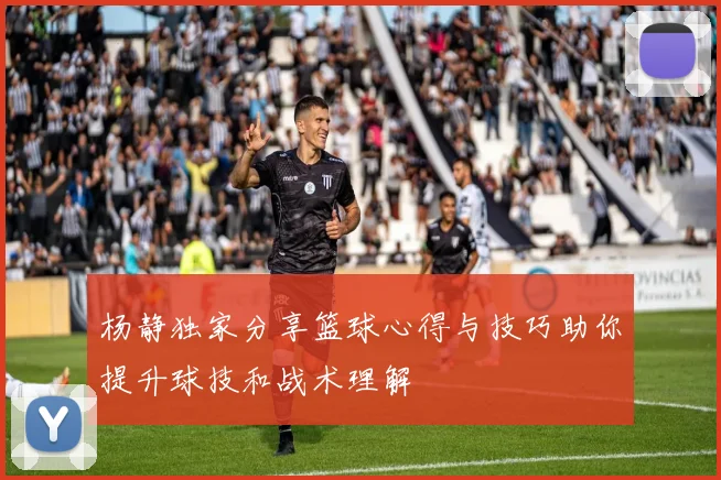 杨静独家分享篮球心得与技巧助你提升球技和战术理解