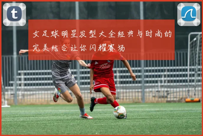 女足球明星发型大全经典与时尚的完美结合让你闪耀赛场