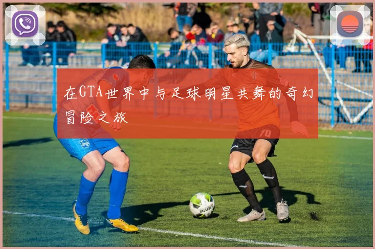 在GTA世界中与足球明星共舞的奇幻冒险之旅