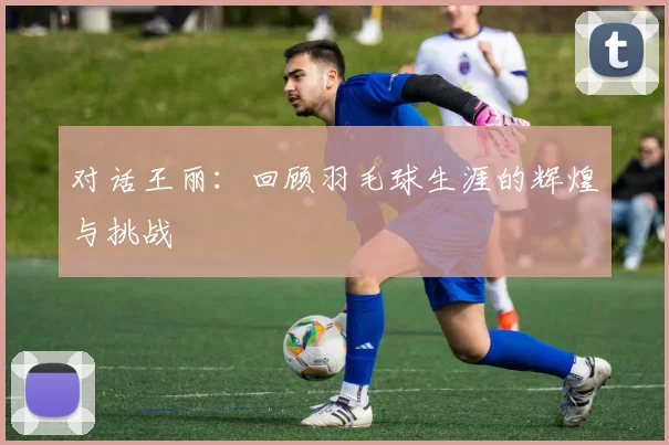 对话王丽：回顾羽毛球生涯的辉煌与挑战