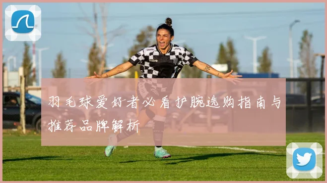 羽毛球爱好者必看护腕选购指南与推荐品牌解析