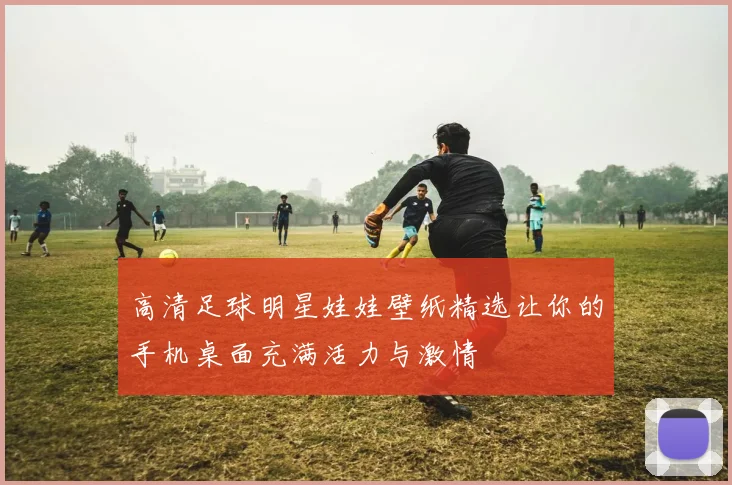 高清足球明星娃娃壁纸精选让你的手机桌面充满活力与激情
