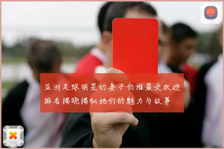 亚洲足球明星的妻子们谁最受欢迎排名揭晓揭秘她们的魅力与故事