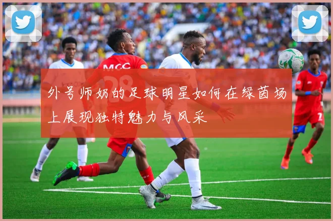 外号师奶的足球明星如何在绿茵场上展现独特魅力与风采