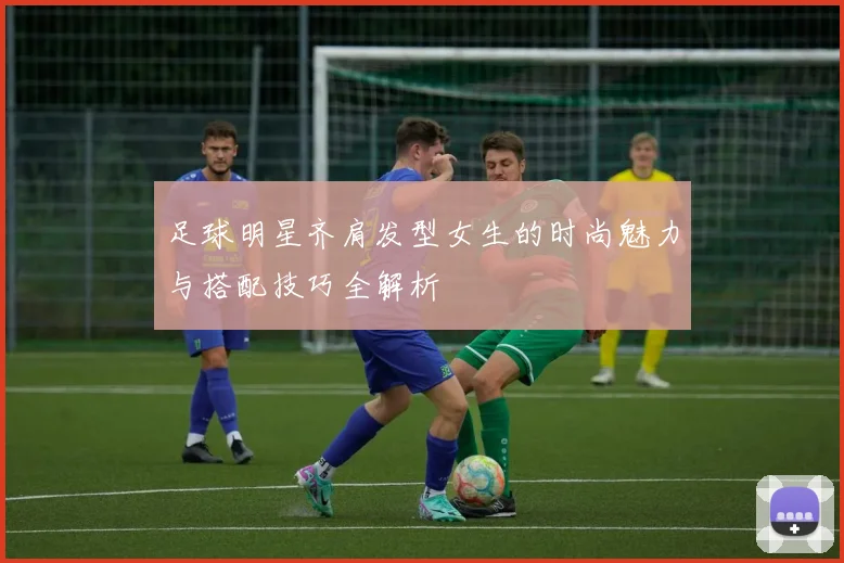 足球明星齐肩发型女生的时尚魅力与搭配技巧全解析