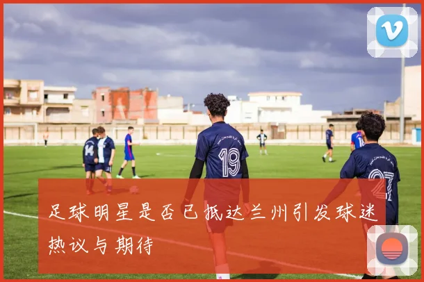 足球明星是否已抵达兰州引发球迷热议与期待