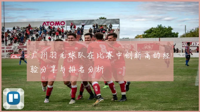 广州羽毛球队在比赛中创新高的经验分享与排名分析