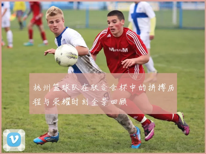 杭州篮球队在联合会杯中的拼搏历程与荣耀时刻全景回顾