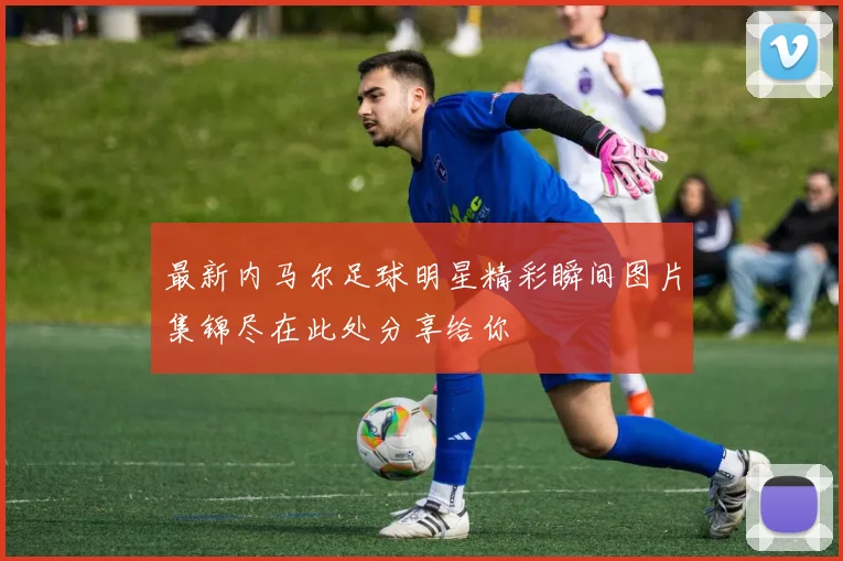 最新内马尔足球明星精彩瞬间图片集锦尽在此处分享给你