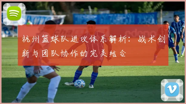 杭州篮球队进攻体系解析：战术创新与团队协作的完美结合