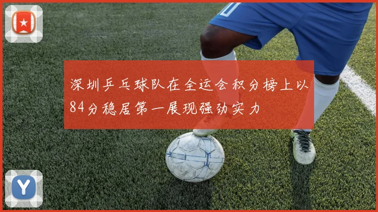 深圳乒乓球队在全运会积分榜上以84分稳居第一展现强劲实力