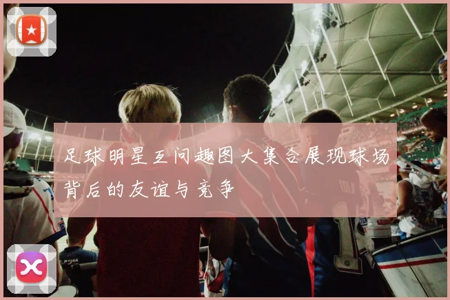 足球明星互问趣图大集合展现球场背后的友谊与竞争