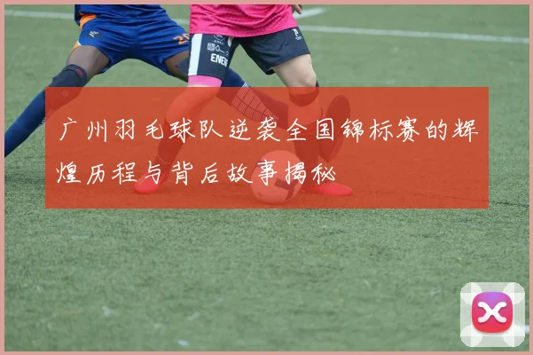 广州羽毛球队逆袭全国锦标赛的辉煌历程与背后故事揭秘