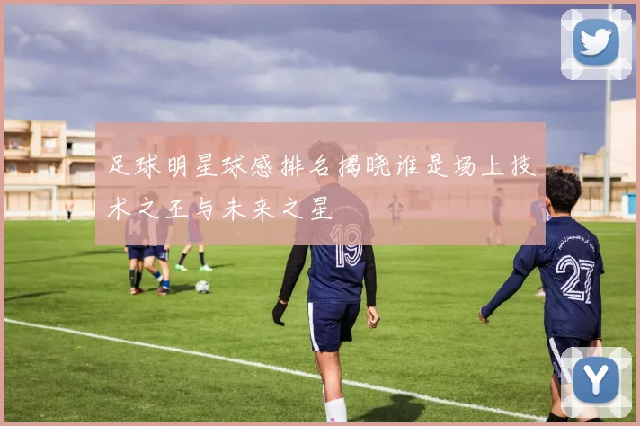 足球明星球感排名揭晓谁是场上技术之王与未来之星