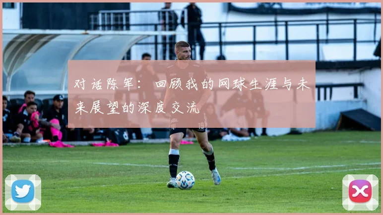 对话陈军：回顾我的网球生涯与未来展望的深度交流