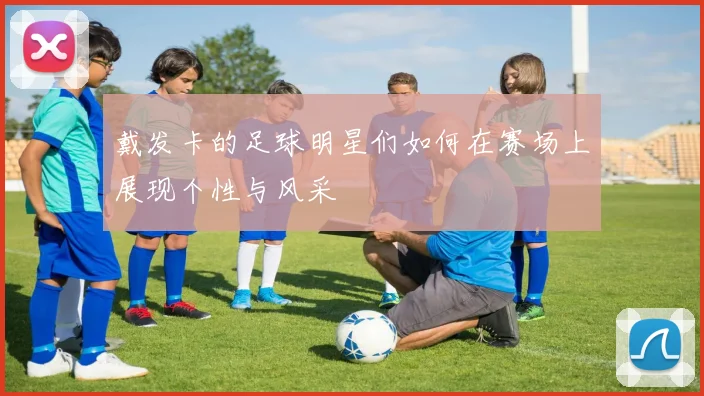 戴发卡的足球明星们如何在赛场上展现个性与风采