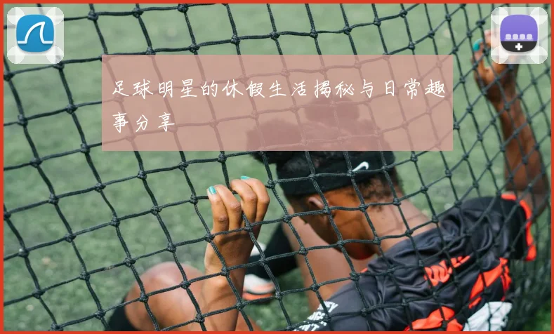 足球明星的休假生活揭秘与日常趣事分享