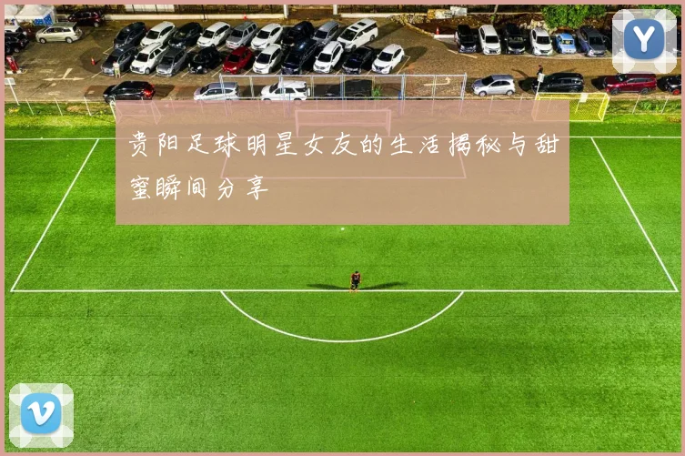 贵阳足球明星女友的生活揭秘与甜蜜瞬间分享
