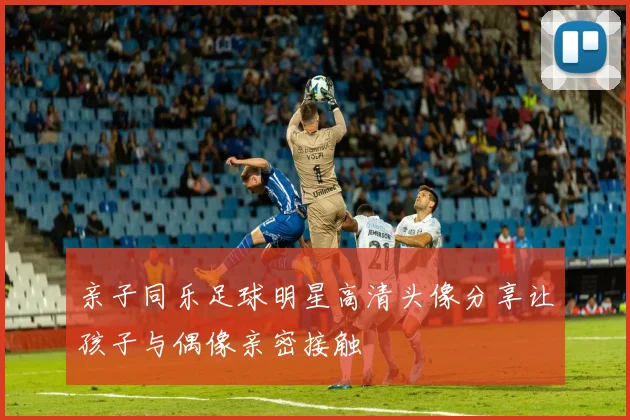 亲子同乐足球明星高清头像分享让孩子与偶像亲密接触