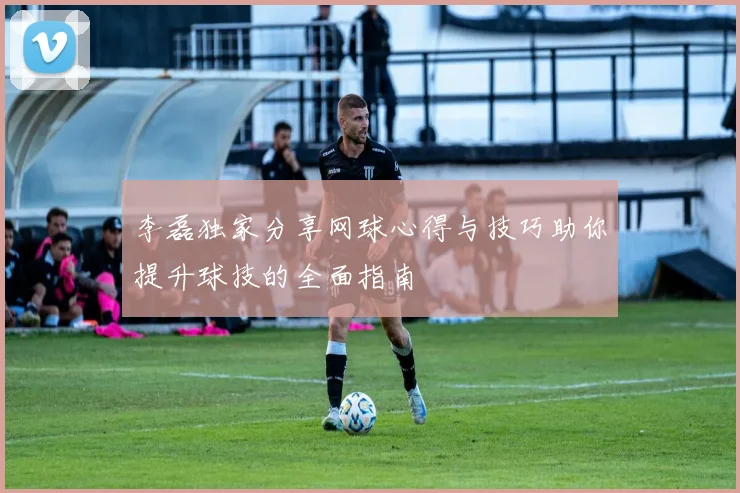 李磊独家分享网球心得与技巧助你提升球技的全面指南