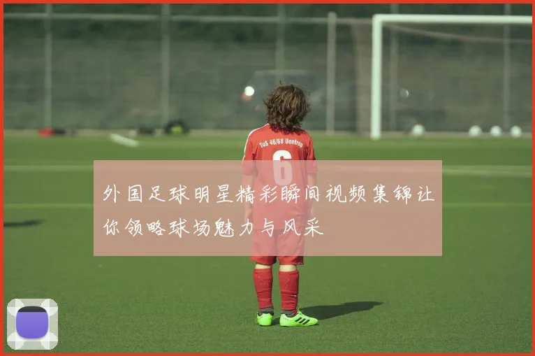 外国足球明星精彩瞬间视频集锦让你领略球场魅力与风采