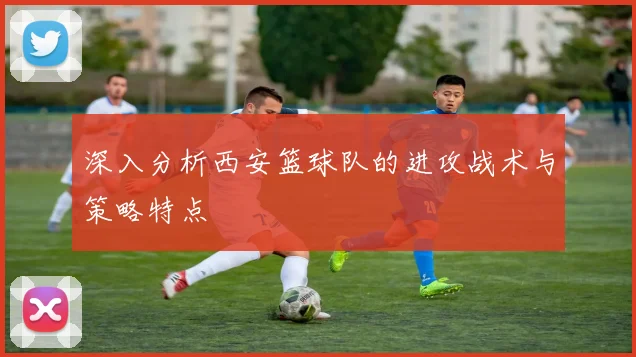 深入分析西安篮球队的进攻战术与策略特点