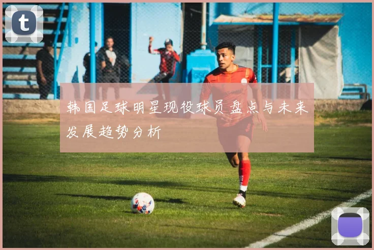 韩国足球明星现役球员盘点与未来发展趋势分析