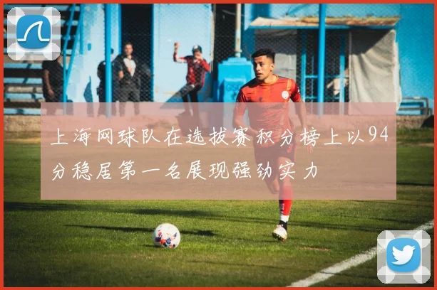 上海网球队在选拔赛积分榜上以94分稳居第一名展现强劲实力
