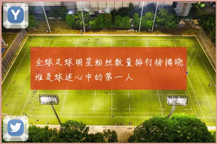 全球足球明星粉丝数量排行榜揭晓谁是球迷心中的第一人